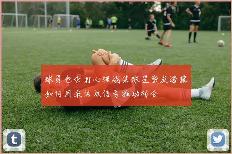 球员也会打心理战某球星密友透露如何用采访放信号推动转会