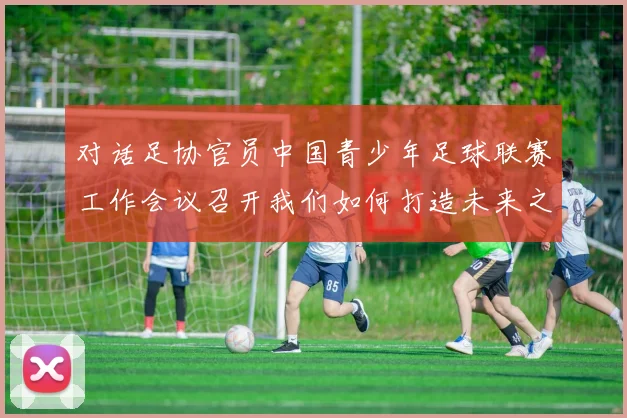 对话足协官员中国青少年足球联赛工作会议召开我们如何打造未来之星的成长平台