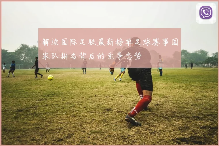 解读国际足联最新榜单足球赛事国家队排名背后的竞争态势